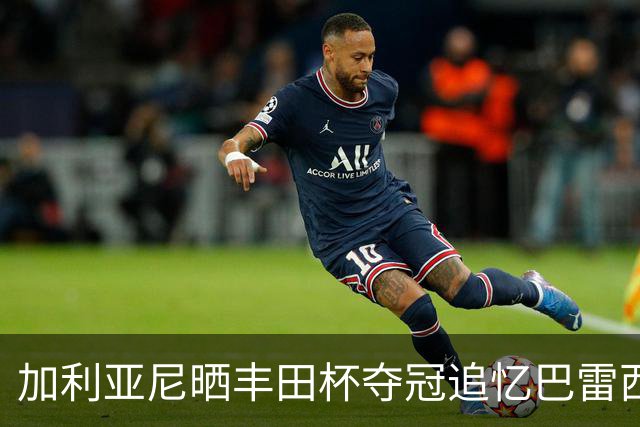 加利亚尼晒丰田杯夺冠追忆巴雷西：这些美好的瞬间，我将一生珍藏
